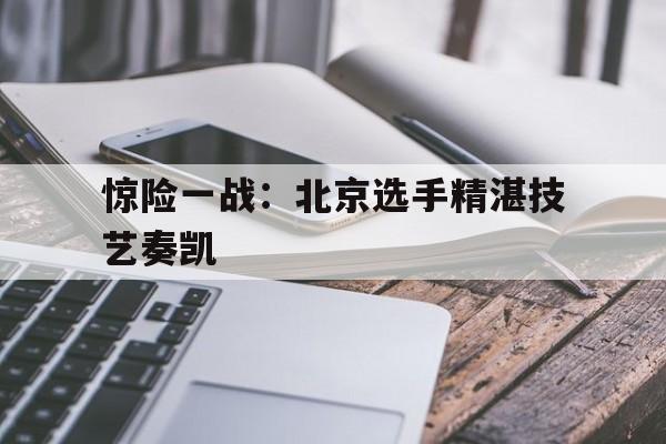 惊险一战：北京选手精湛技艺奏凯的简单介绍